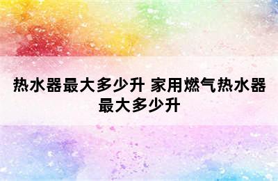 热水器最大多少升 家用燃气热水器最大多少升